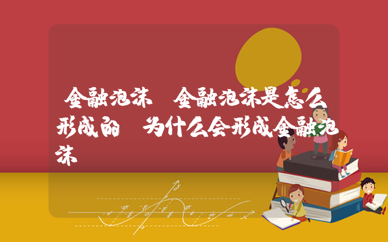 金融泡沫(金融泡沫是怎么形成的 为什么会形成金融泡沫)